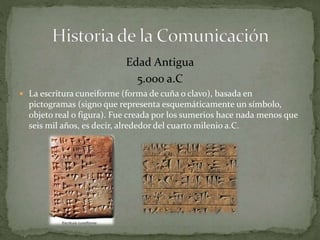 Edad Antigua 
5.000 a.C 
 La escritura cuneiforme (forma de cuña o clavo), basada en 
pictogramas (signo que representa esquemáticamente un símbolo, 
objeto real o figura). Fue creada por los sumerios hace nada menos que 
seis mil años, es decir, alrededor del cuarto milenio a.C. 
 