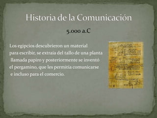 5.000 a.C 
Los egipcios descubrieron un material 
para escribir, se extraía del tallo de una planta 
llamada papiro y posteriormente se inventó 
el pergamino, que les permitía comunicarse 
e incluso para el comercio. 
 
