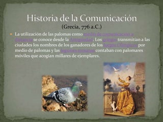 (Grecia, 776 a.C.) 
 La utilización de las palomas como medio de comunicación a 
distancia se conoce desde la Antigüedad. Los griegos transmitían a las 
ciudades los nombres de los ganadores de los Juegos Olímpicos por 
medio de palomas y las legiones romanas contaban con palomares 
móviles que acogían millares de ejemplares. 
 