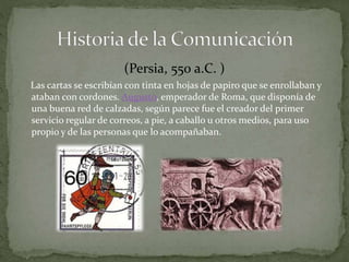 (Persia, 550 a.C. ) 
Las cartas se escribían con tinta en hojas de papiro que se enrollaban y 
ataban con cordones. Augusto, emperador de Roma, que disponía de 
una buena red de calzadas, según parece fue el creador del primer 
servicio regular de correos, a pie, a caballo u otros medios, para uso 
propio y de las personas que lo acompañaban. 
 