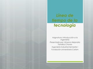 Línea de
  tiempo de la
    tecnología

   Asignatura: Introducción a la
             Ingeniería
Presentado por: Ximena Alejandra
         Torralba Chaves
  Ingeniería Industrial Semestre I
  Fundación Universitaria Cafam
 