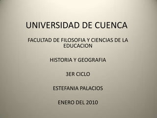 UNIVERSIDAD DE CUENCA FACULTAD DE FILOSOFIA Y CIENCIAS DE LA EDUCACION HISTORIA Y GEOGRAFIA 3ER CICLO ESTEFANIA PALACIOS ENERO DEL 2010 