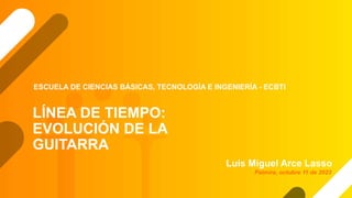 LÍNEA DE TIEMPO:
EVOLUCIÓN DE LA
GUITARRA
Luís Miguel Arce Lasso
ESCUELA DE CIENCIAS BÁSICAS, TECNOLOGÍA E INGENIERÍA - ECBTI
Palmira, octubre 11 de 2023
 