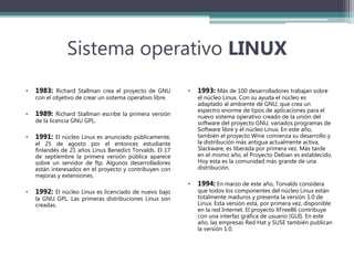 Sistema operativo LINUX
• 1983: Richard Stallman crea el proyecto de GNU
con el objetivo de crear un sistema operativo libre.
• 1989: Richard Stallman escribe la primera versión
de la licencia GNU GPL.
• 1991: El núcleo Linux es anunciado públicamente,
el 25 de agosto por el entonces estudiante
finlandés de 21 años Linus Benedict Torvalds. El 17
de septiembre la primera versión pública aparece
sobre un servidor de ftp. Algunos desarrolladores
están interesados en el proyecto y contribuyen con
mejoras y extensiones.
• 1992: El núcleo Linux es licenciado de nuevo bajo
la GNU GPL. Las primeras distribuciones Linux son
creadas.
• 1993: Más de 100 desarrolladores trabajan sobre
el núcleo Linux. Con su ayuda el núcleo es
adaptado al ambiente de GNU, que crea un
espectro enorme de tipos de aplicaciones para el
nuevo sistema operativo creado de la unión del
software del proyecto GNU, variados programas de
Software libre y el núcleo Linux. En este año,
también el proyecto Wine comienza su desarrollo y
la distribución más antigua actualmente activa,
Slackware, es liberada por primera vez. Más tarde
en el mismo año, el Proyecto Debian es establecido.
Hoy esta es la comunidad más grande de una
distribución.
• 1994: En marzo de este año, Torvalds considera
que todos los componentes del núcleo Linux están
totalmente maduros y presenta la versión 1.0 de
Linux. Esta versión está, por primera vez, disponible
en la red Internet. El proyecto XFree86 contribuye
con una interfaz gráfica de usuario (GUI). En este
año, las empresas Red Hat y SUSE también publican
la versión 1.0.
 