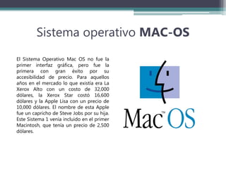 Sistema operativo MAC-OS
El Sistema Operativo Mac OS no fue la
primer interfaz gráfica, pero fue la
primera con gran éxito por su
accesibilidad de precio. Para aquellos
años en el mercado lo que existía era La
Xerox Alto con un costo de 32,000
dólares, la Xerox Star costó 16,600
dólares y la Apple Lisa con un precio de
10,000 dólares. El nombre de esta Apple
fue un capricho de Steve Jobs por su hija.
Este Sistema 1 venía incluido en el primer
Macintosh, que tenía un precio de 2,500
dólares.
 