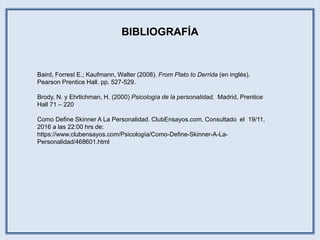 BIBLIOGRAFÍA
Baird, Forrest E.; Kaufmann, Walter (2008). From Plato to Derrida (en inglés).
Pearson Prentice Hall. pp. 527-529.
Brody, N. y Ehrlichman, H. (2000) Psicología de la personalidad, Madrid, Prentice
Hall 71 – 220
Como Define Skinner A La Personalidad. ClubEnsayos.com. Consultado el 19/11,
2016 a las 22:00 hrs de:
https://www.clubensayos.com/Psicología/Como-Define-Skinner-A-La-
Personalidad/468601.html
 