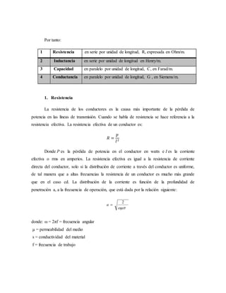 Por tanto:
1 Resistencia en serie por unidad de longitud, R, expresada en Ohm/m.
2 Inductancia en serie por unidad de longitud en Henry/m.
3 Capacidad en paralelo por unidad de longitud, C, en Farad/m.
4 Conductancia en paralelo por unidad de longitud, G , en Siemens/m.
1. Resistencia
La resistencia de los conductores es la causa más importante de la pérdida de
potencia en las líneas de transmisión. Cuando se habla de resistencia se hace referencia a la
resistencia efectiva. La resistencia efectiva de un conductor es:
𝑅 =
𝑝
𝐼2
Donde P es la pérdida de potencia en el conductor en watts e I es la corriente
efectiva o rms en amperios. La resistencia efectiva es igual a la resistencia de corriente
directa del conductor, solo si la distribución de corriente a través del conductor es uniforme,
de tal manera que a altas frecuencias la resistencia de un conductor es mucho más grande
que en el caso cd. La distribución de la corriente es función de la profundidad de
penetración a, a la frecuencia de operación, que está dada por la relación siguiente:
donde: ω = 2πf = frecuencia angular
µ = permeabilidad del medio
s = conductividad del material
f = frecuencia de trabajo
 