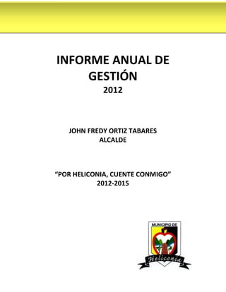 INFORME ANUAL DE
     GESTIÓN
            2012



   JOHN FREDY ORTIZ TABARES
           ALCALDE



“POR HELICONIA, CUENTE CONMIGO”
           2012-2015
 