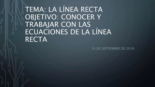 TEMA: LA LÍNEA RECTA
OBJETIVO: CONOCER Y
TRABAJAR CON LAS
ECUACIONES DE LA LÍNEA
RECTA
16 DE SEPTIEMBRE DE 2016
 