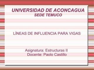 UNIVERSIDAD DE ACONCAGUA SEDE TEMUCO LÍNEAS DE INFLUENCIA PARA VIGAS Asignatura: Estructuras II  Docente: Paolo Castillo 