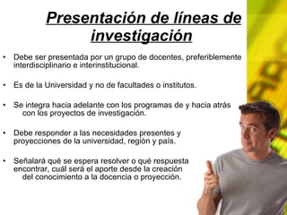 Presentación de líneas de investigación Debe ser presentada por un grupo de docentes, preferiblemente interdisciplinario e interinstitucional. Es de la Universidad y no de facultades o institutos. Se integra hacia adelante con los programas de y hacia atrás con los proyectos de investigación. Debe responder a las necesidades presentes y proyecciones de la universidad, región y país. Señalará qué se espera resolver o qué respuesta encontrar, cuál será el aporte desde la creación del conocimiento a la docencia o proyección.