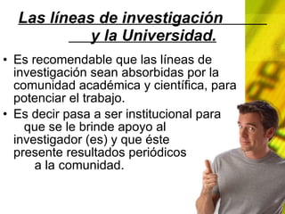 Las líneas de investigación y la Universidad. Es recomendable que las líneas de investigación sean absorbidas por la comunidad académica y científica, para potenciar el trabajo. Es decir pasa a ser institucional para que se le brinde apoyo al investigador (es) y que éste presente resultados periódicos a la comunidad.
