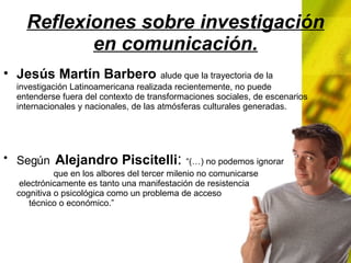 Reflexiones sobre investigación en comunicación. Jesús Martín Barbero alude que la trayectoria de la investigación Latinoamericana realizada recientemente, no puede entenderse fuera del contexto de transformaciones sociales, de escenarios internacionales y nacionales, de las atmósferas culturales generadas. Según Alejandro Piscitelli : “(…) no podemos ignorar que en los albores del tercer milenio no comunicarse electrónicamente es tanto una manifestación de resistencia cognitiva o psicológica como un problema de acceso técnico o económico.”