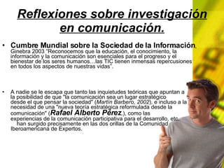 Reflexiones sobre investigación en comunicación. Cumbre Mundial sobre la Sociedad de la Información , Ginebra 2003 “Reconocemos que la educación, el conocimiento, la información y la comunicación son esenciales para el progreso y el bienestar de los seres humanos…las TIC tienen inmensas repercusiones en todos los aspectos de nuestras vidas”. A nadie se le escapa que tanto las inquietudes teóricas que apuntan a la posibilidad de que "la comunicación sea un lugar estratégico desde el que pensar la sociedad" ( Martín Barbero, 2002 ), e incluso a la necesidad de una "nueva teoría estratégica reformulada desde la comunicación" ( Rafael Alberto Pérez , ), como las experiencias de la comunicación participativa para el desarrollo, etc. han surgido precisamente en las dos orillas de la Comunidad Iberoamericana de Expertos.