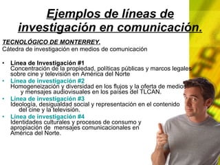 Ejemplos de líneas de investigación en comunicación. TECNOLÓGICO DE MONTERREY. Cátedra de investigación en medios de comunicación Línea de Investigación #1 Concentración de la propiedad, políticas públicas y marcos legales sobre cine y televisión en América del Norte Línea de investigación #2 Homogeneización y diversidad en los flujos y la oferta de medios y mensajes audiovisuales en los países del TLCAN. Línea de investigación #3 Ideología, desigualdad social y representación en el contenido del cine y la televisión. Línea de investigación #4 Identidades culturales y procesos de consumo y apropiación de mensajes comunicacionales en América del Norte.
