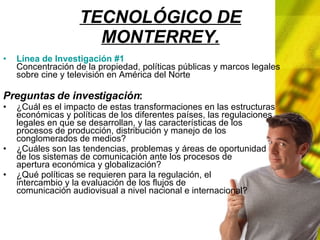 TECNOLÓGICO DE MONTERREY. Línea de Investigación #1 Concentración de la propiedad, políticas públicas y marcos legales sobre cine y televisión en América del Norte Preguntas de investigación : ¿Cuál es el impacto de estas transformaciones en las estructuras económicas y políticas de los diferentes países, las regulaciones legales en que se desarrollan, y las características de los procesos de producción, distribución y manejo de los conglomerados de medios? ¿Cuáles son las tendencias, problemas y áreas de oportunidad de los sistemas de comunicación ante los procesos de apertura económica y globalización? ¿Qué políticas se requieren para la regulación, el intercambio y la evaluación de los flujos de comunicación audiovisual a nivel nacional e internacional?