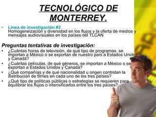 TECNOLÓGICO DE MONTERREY. Línea de investigación #2 Homogeneización y diversidad en los flujos y la oferta de medios y mensajes audiovisuales en los países del TLCAN Preguntas tentativas de investigación: ¿Cuántas horas de televisión, de qué tipo de programas, se importan a México o se exportan de nuestro país a Estados Unidos y Canadá? ¿Cuántas películas, de qué géneros, se importan a México o se exportan a Estados Unidos y Canadá? ¿Qué compañías y de qué nacionalidad u origen controlan la distribución de filmes en cada uno de los tres países? ¿Qué tipo de políticas públicas o estrategias se requieren para equilibrar los flujos o intensificarlos entre los tres países?