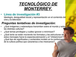 TECNOLÓGICO DE MONTERREY. Línea de investigación #3 Ideología, desigualdad social y representación en el contenido del cine y la televisión Preguntas tentativas de investigación : ¿Qué imágenes y estereotipos transmiten sobre el mundo y sobre las distintas culturas? ¿Qué temas privilegian y cuáles ignoran o minimizan? ¿Qué tanto se están moviendo los formatos y las estructuras de estos mensajes hacia la espectacularización y el “infotainment”? ¿Qué tipo de significados y contenidos inciden en la conformación de la cultura política que caracteriza a los mexicanos?