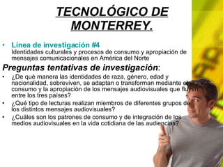TECNOLÓGICO DE MONTERREY. Línea de investigación #4 Identidades culturales y procesos de consumo y apropiación de mensajes comunicacionales en América del Norte Preguntas tentativas de investigación : ¿De qué manera las identidades de raza, género, edad y nacionalidad, sobreviven, se adaptan o transforman mediante el consumo y la apropiación de los mensajes audiovisuales que fluyen entre los tres países? ¿Qué tipo de lecturas realizan miembros de diferentes grupos de los distintos mensajes audiovisuales? ¿Cuáles son los patrones de consumo y de integración de los medios audiovisuales en la vida cotidiana de las audiencias?