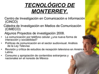 TECNOLÓGICO DE MONTERREY. Centro de Investigación en Comunicación e Información (CINCO) Cátedra de Investigación en Medios de Comunicación (CIMECO) Algunos Proyectos de investigación 2008. La comunicación por teléfono celular ¿una nueva forma de interacción y sociabilidad? Políticas de comunicación en el sector audiovisual. Análisis de la Ley Televisa Revisión y crítica de estudios de recepción televisiva en América Latina. Consumo y apropiación de contenidos extranjeros y nacionales en el noreste de México