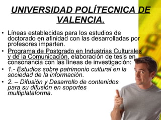 UNIVERSIDAD POLÍTECNICA DE VALENCIA. Líneas establecidas para los estudios de doctorado en afinidad con las desarrolladas por profesores imparten. Programa de Postgrado en Industrias Culturales y de la Comunicación , elaboración de tesis en consonancia con las líneas de investigación: 1.- Estudios sobre patrimonio cultural en la sociedad de la información . 2. – Difusión y Desarrollo de contenidos para su difusión en soportes multiplataforma .