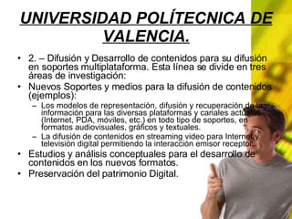 UNIVERSIDAD POLÍTECNICA DE VALENCIA. 2. – Difusión y Desarrollo de contenidos para su difusión en soportes multiplataforma. Esta línea se divide en tres áreas de investigación: Nuevos Soportes y medios para la difusión de contenidos (ejemplos): Los modelos de representación, difusión y recuperación de la información para las diversas plataformas y canales actuales (Internet, PDA, móviles, etc.) en todo tipo de soportes, en formatos audiovisuales, gráficos y textuales. La difusión de contenidos en streaming video para Internet y televisión digital permitiendo la interacción emisor receptor. Estudios y análisis conceptuales para el desarrollo de contenidos en los nuevos formatos. Preservación del patrimonio Digital.