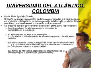 UNIVERSIDAD DEL ATLÁNTICO. COLOMBIA Maria Alicia Agudelo Giraldo. Creación de nuevas propuestas pedagógicas orientadas a la promoción de aprendizajes colaborativos en entornos multimediales, a la luz de las teorías cognitivas, que conlleven al proceso de postmodernidad. Se propone trabajar como objetos de estudio, entre otros, los siguientes: La entramada red de relaciones entre la educación, la comunicación y la tecnología. El tejido humano en torno a las tecnologías (comunidades virtuales) que establece un nuevo escenario de relaciones sociales. Las nuevas culturas (ciberculturas) que se crean a través del intercambio y la confluencia de los diferentes ámbitos: información, comunicación, tecnología para promover la interactividad. Las formas de intercambio, organización y estructuración de la información para la construcción del conocimiento.