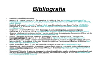 Bibliografía Presentación elaborada en base a: Acevedo, M. Línea de investigación . Recuperado el 14 de julio de 2008 de http :// www.google.es / search?q = buenoacedo.homestead.com%2FL _ nea_de_Investigaci_n.ppt +-& sourceid = navclient - ff&ie =UTF-8& rlz =1B2GGFB_ esEC218EC220 Bonilla, L. La línea de investigación . Papel de trabajo para el investigador novel. Estado Táchira, VENEZUELA . Recuperado el 14 de julio de 2008 de http :// www.monografias.com /trabajos17/ linea -de- investigacion / linea -de- investigacion.shtml . Corporación Universitaria Minuto de Dios. Tecnología de comunicación gráfica. Área de investigación. Recuperado el 14 de julio de 2008 de http :// aquifue.files.wordpress.com /2007/07/ lineas -de- investigacion - tcg.pdf Grupo de estudios en comunicación, política y cambio social. Líneas de investigación . Recuperado el 14 de julio de 2008 de http :// alojamientos.us.es / cico / pdf / Lineasdeinvestigacion.pdf . Instituto Tecnológico de Estudios Superiores de Monterrey. Centro de Investigación en Comunicación e Información (CINCO) . Recuperado el 14 de julio de 2008 de http :// cinco.mty.itesm.mx / cimagen / home.htm Maria Alicia Agudelo Giraldo. Una aproximación a la consolidación de líneas de investigación desde la educación, la comunicación y la tecnología. Universidad del Atlántico. Colombia. Recuperado el 14 de julio de 2008 de http :// revista.iered.org /v1n1/ pdf / magudelo.pdf Rafael Alberto Pérez. FISEC – Foro . Recuperado el 16 de julio de 2008 de http :// www.fisecforo.org /# Universidad de Tolima. Guías para la presentación de proyectos, avances y resultados finales de investigación al comité central de investigaciones . Recuperado el 14 de julio de 2008 de http :// ut.edu.co / investigacion /seriados/3/ present.htm Universidad Politécnica de Valencia. Líneas de investigación establecidas para los estudios de doctorado y afinidad con las que desarrollan los profesores que los imparten. Recuperado el 14 de julio de 2008 de http :// www.upv.es / miw / infoweb / po / doc /12/ ICC_lineas.pdf