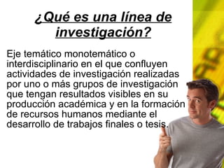 ¿Qué es una línea de investigación? Eje temático monotemático o interdisciplinario en el que confluyen actividades de investigación realizadas por uno o más grupos de investigación que tengan resultados visibles en su producción académica y en la formación de recursos humanos mediante el desarrollo de trabajos finales o tesis.