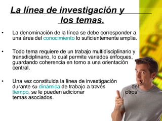 La línea de investigación y los temas. La denominación de la línea se debe corresponder a una área del conocimiento lo suficientemente amplia. Todo tema requiere de un trabajo multidisciplinario y transdiciplinario, lo cual permite variados enfoques, guardando coherencia en torno a una orientación central. Una vez constituida la línea de investigación y durante su dinámica de trabajo a través del tiempo , se le pueden adicionar otros temas asociados.