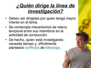 ¿Quién dirige la línea de investigación? Deben ser dirigidas por quien tenga mayor interés en el tema. Se contempla mecanismos de relevo temporal entre sus miembros en la actividad de conducción. De hecho, quien está investigando necesita tiempo y, difícilmente planteará conflictos de liderazgo .