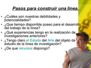 Pasos para construir una línea. ¿Cuáles son nuestras debilidades y potencialidades? ¿Que tiempo disponible poseo para el desarrollo del trabajo de la línea? ¿Qué experiencias tengo en la realización de investigaciones anteriores? ¿Tengo claro el Estado del Arte del objeto de estudio de la línea de investigación? ¿De que recursos dispongo?