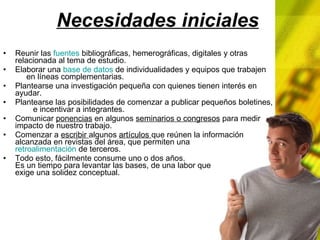 Necesidades iniciales Reunir las fuentes bibliográficas, hemerográficas, digitales y otras relacionada al tema de estudio. Elaborar una base de datos de individualidades y equipos que trabajen en líneas complementarias. Plantearse una investigación pequeña con quienes tienen interés en ayudar. Plantearse las posibilidades de comenzar a publicar pequeños boletines, e incentivar a integrantes. Comunicar ponencias en algunos seminarios o congresos para medir impacto de nuestro trabajo. Comenzar a escribir algunos artículos que reúnen la información alcanzada en revistas del área, que permiten una retroalimentación de terceros. Todo esto, fácilmente consume uno o dos años. Es un tiempo para levantar las bases, de una labor que exige una solidez conceptual.