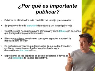 ¿Por qué es importante publicar? Publicar es el indicador más confiable del trabajo que se realiza. Se puede verificar la evolución del trabajo y del investigador(es). Constituye una herramienta para comunicar y abrir debate con personas que trabajan líneas complementarias. El mayor problema consiste en conseguir espacios y adquirir la habilidad para escribir. Es preferible comenzar a publicar sobre lo que se lee (reseñas), continuar con opiniones fundamentadas hasta lograr desarrollar un discurso crítico. El problema de los espacios es posible superarlo a través de una estrategia de trabajo cooperativo.