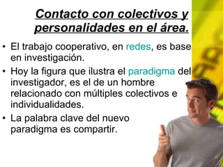 Contacto con colectivos y personalidades en el área. El trabajo cooperativo, en redes , es base en investigación. Hoy la figura que ilustra el paradigma del investigador, es el de un hombre relacionado con múltiples colectivos e individualidades. La palabra clave del nuevo paradigma es compartir.