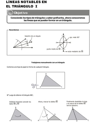 Objetivo
Conociendo los tipos de triángulos y saber graficarlos, ahora conoceremos
las líneas que se pueden formar en un triángulo.
Recordemos
bisectriz de un ángulo
ojo: mide 90°
A
M
B
punto medio de AB
recta mediatriz de AB
Trabajemos manualmente con un triángulo
Cortemos una hoja de papel en forma de cualquier triángulo.
B
A C
1° Luego de obtener el triángulo ABC:
Doblarlo haciendo coincidir los
lados AB y BC
B
Ahora, marcar la doblez BD
B
A
Finalmente desdoblar la hoja
y la marca de la doblez BD
será la bisectriz.
B
A C A D C A D C
LÍNEAS NOTABLES EN
EL TRIÁNGULO I
 