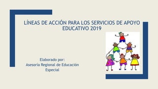 LÍNEAS DE ACCIÓN PARA LOS SERVICIOS DE APOYO
EDUCATIVO 2019
Elaborado por:
Asesoría Regional de Educación
Especial
 