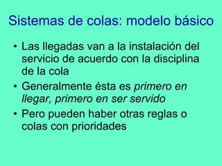 Sistemas de colas: modelo básico Las llegadas van a la instalación del servicio de acuerdo con la disciplina de la cola Generalmente ésta es  primero en llegar, primero en ser servido Pero pueden haber otras reglas o colas con prioridades 