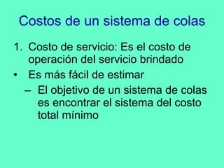 Costos de un sistema de colas Costo de servicio: Es el costo de operación del servicio brindado Es más fácil de estimar El objetivo de un sistema de colas es encontrar el sistema del costo total mínimo 