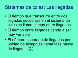 Sistemas de colas: Las llegadas El tiempo que transcurre entre dos llegadas sucesivas en el sistema de colas se llama tiempo entre llegadas El tiempo entre llegadas tiende a ser muy variable El número esperado de llegadas por unidad de tiempo se llama tasa media de llegadas (  ) 