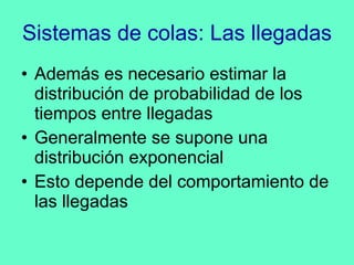 Sistemas de colas: Las llegadas Además es necesario estimar la distribución de probabilidad de los tiempos entre llegadas Generalmente se supone una distribución exponencial Esto depende del comportamiento de las llegadas 
