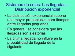 Sistemas de colas: Las llegadas – Distribución exponencial La distribución exponencial supone una mayor probabilidad para tiempos entre llegadas pequeños En general, se considera que las llegadas son aleatorias La última llegada no influye en la probabilidad de llegada de la siguiente 