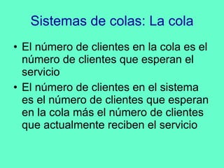 Sistemas de colas: La cola El número de clientes en la cola es el número de clientes que esperan el servicio El número de clientes en el sistema es el número de clientes que esperan en la cola más el número de clientes que actualmente reciben el servicio 