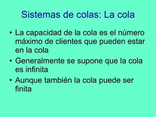 Sistemas de colas: La cola La capacidad de la cola es el número máximo de clientes que pueden estar en la cola Generalmente se supone que la cola es infinita Aunque también la cola puede ser finita 