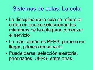 Sistemas de colas: La cola La disciplina de la cola se refiere al orden en que se seleccionan los miembros de la cola para comenzar el servicio La más común es PEPS: primero en llegar, primero en servicio Puede darse: selección aleatoria, prioridades, UEPS, entre otras. 