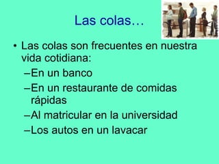 Las colas… Las colas son frecuentes en nuestra vida cotidiana: En un banco En un restaurante de comidas rápidas Al matricular en la universidad Los autos en un lavacar 