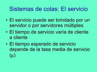 Sistemas de colas: El servicio El servicio puede ser brindado por un servidor o por servidores múltiples El tiempo de servicio varía de cliente a cliente El tiempo esperado de servicio depende de la tasa media de servicio (  ) 