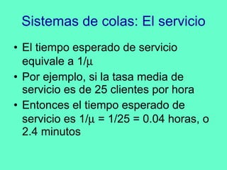 Sistemas de colas: El servicio El tiempo esperado de servicio equivale a 1/  Por ejemplo, si la tasa media de servicio es de 25 clientes por hora Entonces el tiempo esperado de servicio es 1/   = 1/25 = 0.04 horas, o 2.4 minutos 