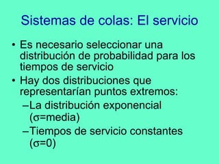 Sistemas de colas: El servicio Es necesario seleccionar una distribución de probabilidad para los tiempos de servicio Hay dos distribuciones que representarían puntos extremos: La distribución exponencial (  =media) Tiempos de servicio constantes (  =0) 