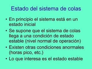 Estado del sistema de colas En principio el sistema está en un estado inicial Se supone que el sistema de colas llega a una condición de estado estable (nivel normal de operación) Existen otras condiciones anormales (horas pico, etc.) Lo que interesa es el estado estable 